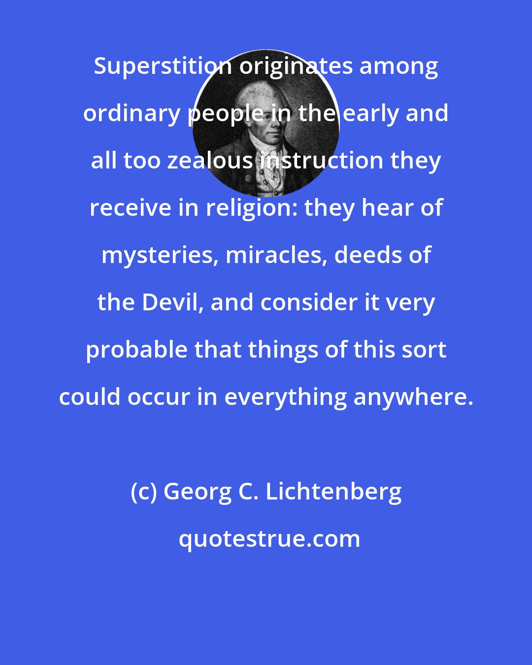 Georg C. Lichtenberg: Superstition originates among ordinary people in the early and all too zealous instruction they receive in religion: they hear of mysteries, miracles, deeds of the Devil, and consider it very probable that things of this sort could occur in everything anywhere.