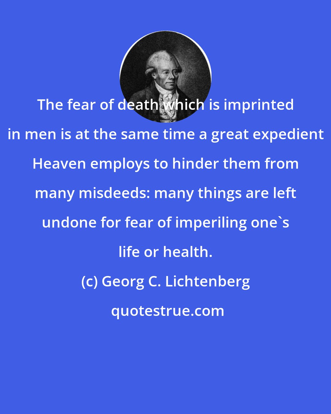 Georg C. Lichtenberg: The fear of death which is imprinted in men is at the same time a great expedient Heaven employs to hinder them from many misdeeds: many things are left undone for fear of imperiling one's life or health.