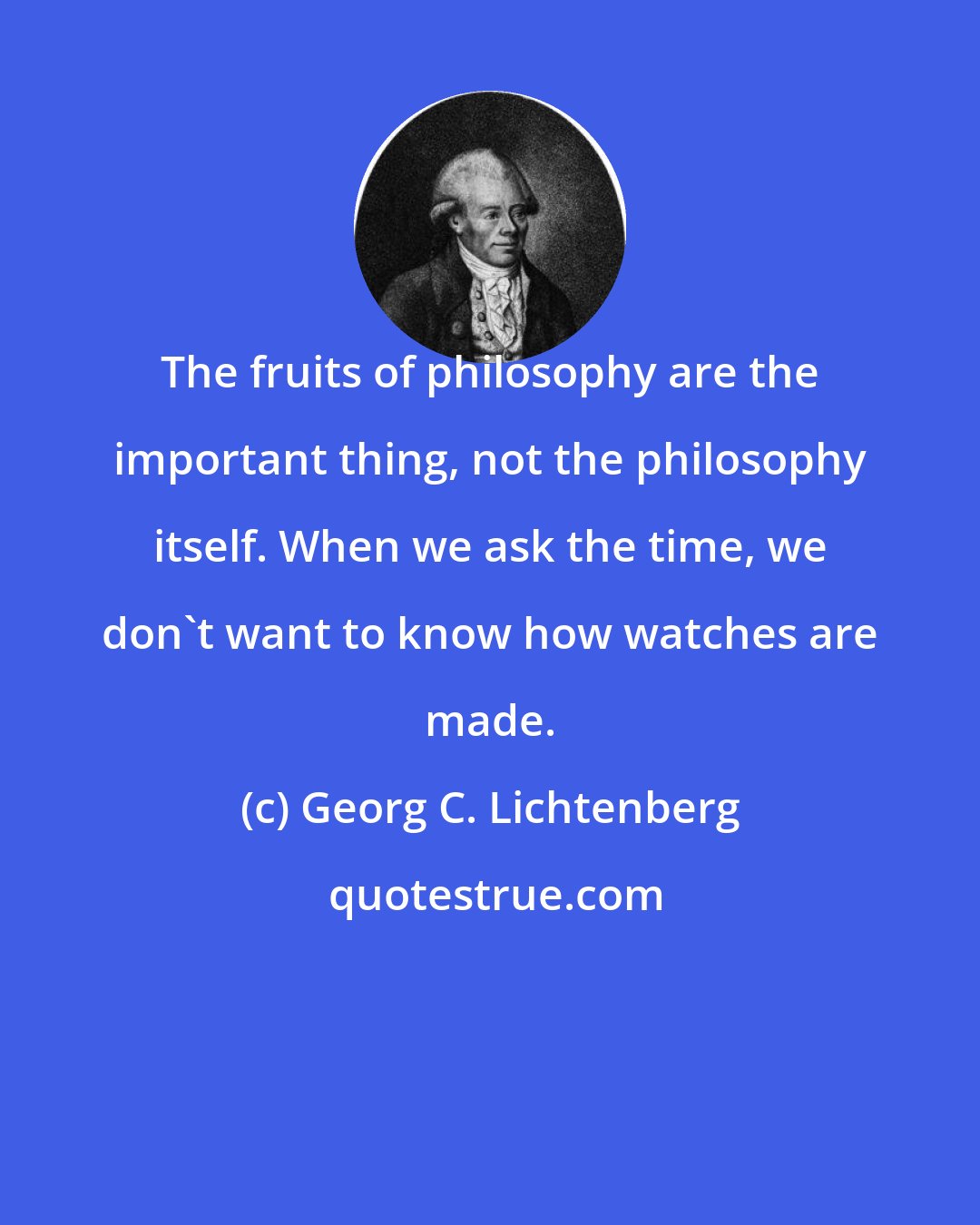 Georg C. Lichtenberg: The fruits of philosophy are the important thing, not the philosophy itself. When we ask the time, we don't want to know how watches are made.