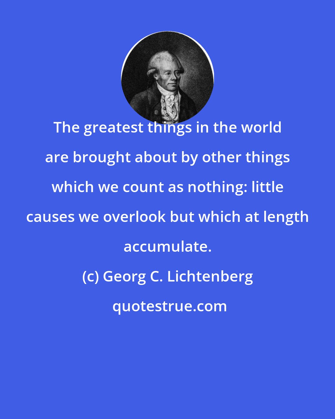 Georg C. Lichtenberg: The greatest things in the world are brought about by other things which we count as nothing: little causes we overlook but which at length accumulate.