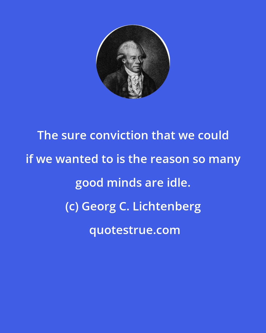 Georg C. Lichtenberg: The sure conviction that we could if we wanted to is the reason so many good minds are idle.