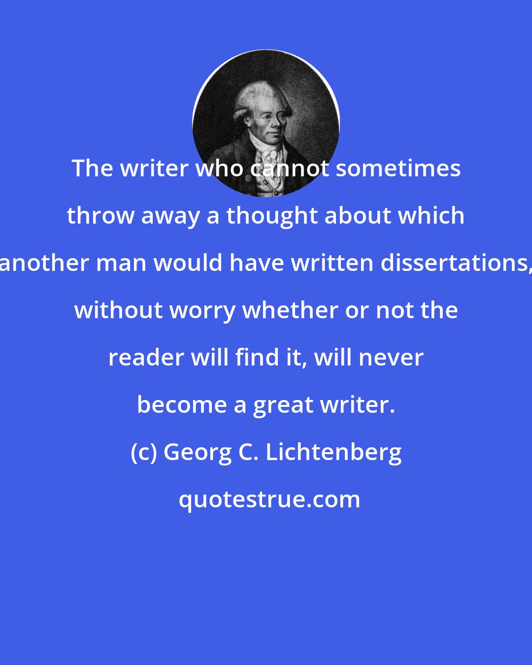 Georg C. Lichtenberg: The writer who cannot sometimes throw away a thought about which another man would have written dissertations, without worry whether or not the reader will find it, will never become a great writer.