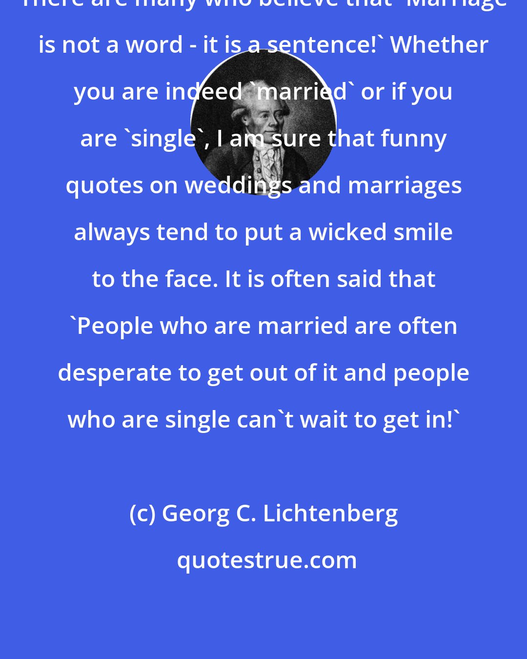 Georg C. Lichtenberg: There are many who believe that 'Marriage is not a word - it is a sentence!' Whether you are indeed 'married' or if you are 'single', I am sure that funny quotes on weddings and marriages always tend to put a wicked smile to the face. It is often said that 'People who are married are often desperate to get out of it and people who are single can't wait to get in!'