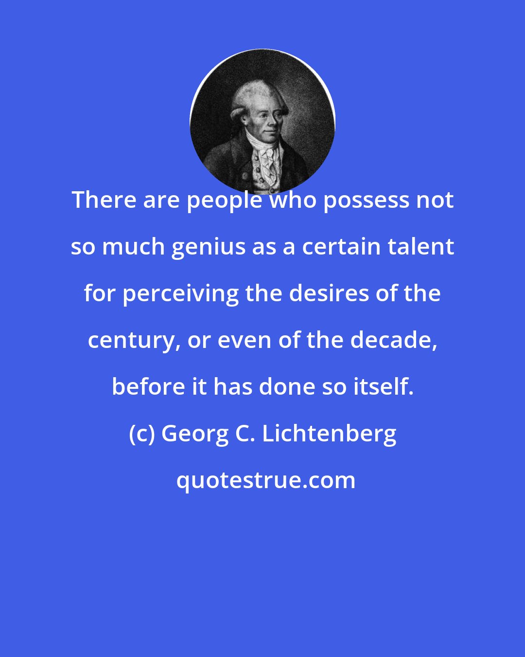 Georg C. Lichtenberg: There are people who possess not so much genius as a certain talent for perceiving the desires of the century, or even of the decade, before it has done so itself.