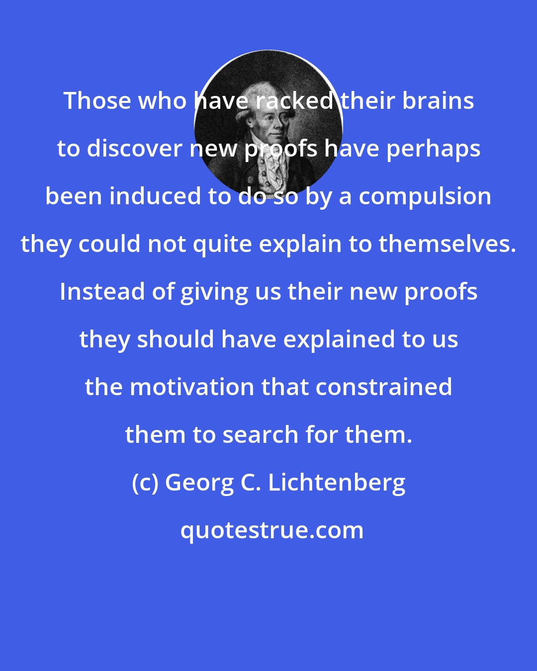 Georg C. Lichtenberg: Those who have racked their brains to discover new proofs have perhaps been induced to do so by a compulsion they could not quite explain to themselves. Instead of giving us their new proofs they should have explained to us the motivation that constrained them to search for them.