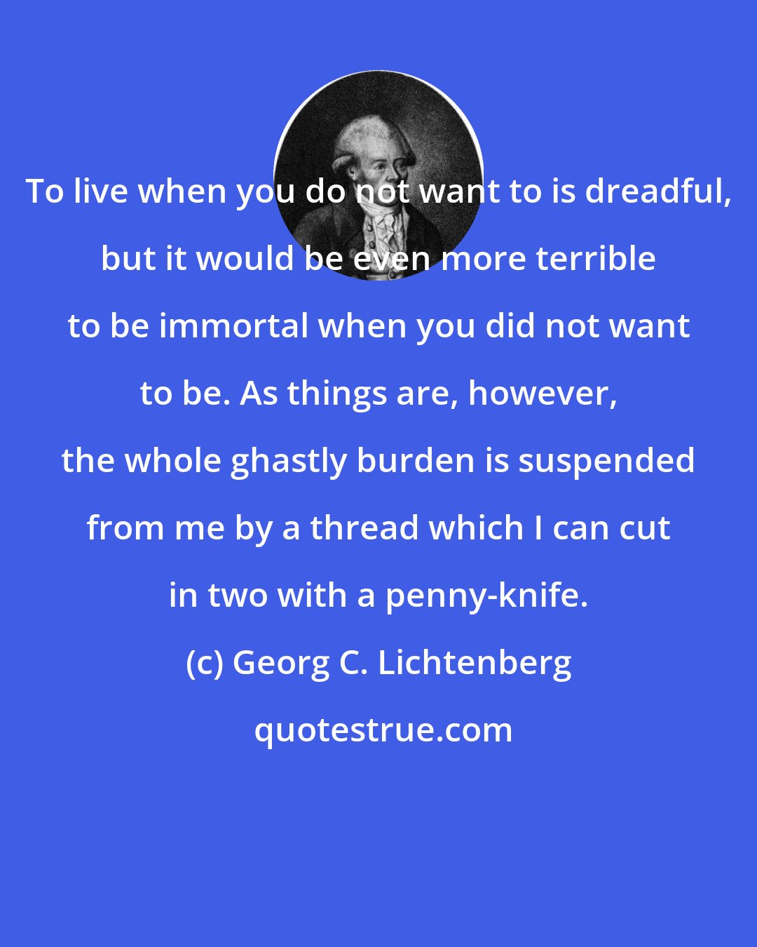 Georg C. Lichtenberg: To live when you do not want to is dreadful, but it would be even more terrible to be immortal when you did not want to be. As things are, however, the whole ghastly burden is suspended from me by a thread which I can cut in two with a penny-knife.