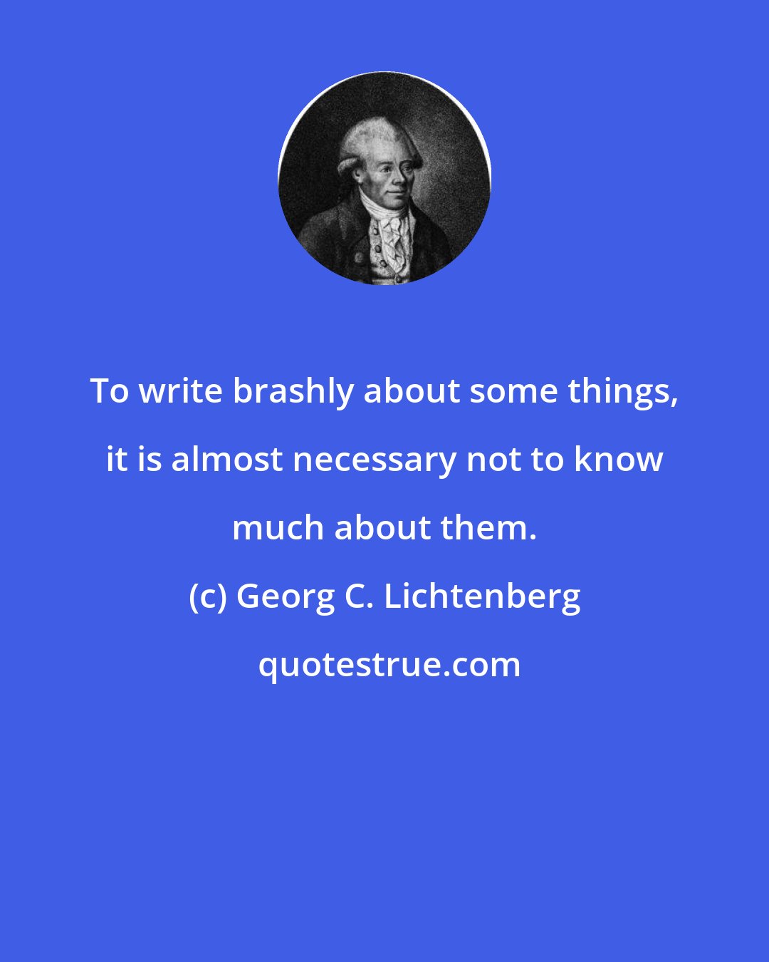 Georg C. Lichtenberg: To write brashly about some things, it is almost necessary not to know much about them.