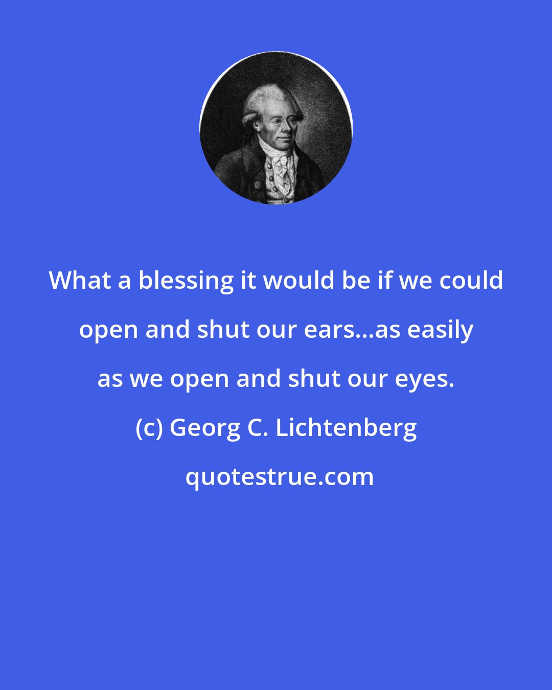 Georg C. Lichtenberg: What a blessing it would be if we could open and shut our ears...as easily as we open and shut our eyes.