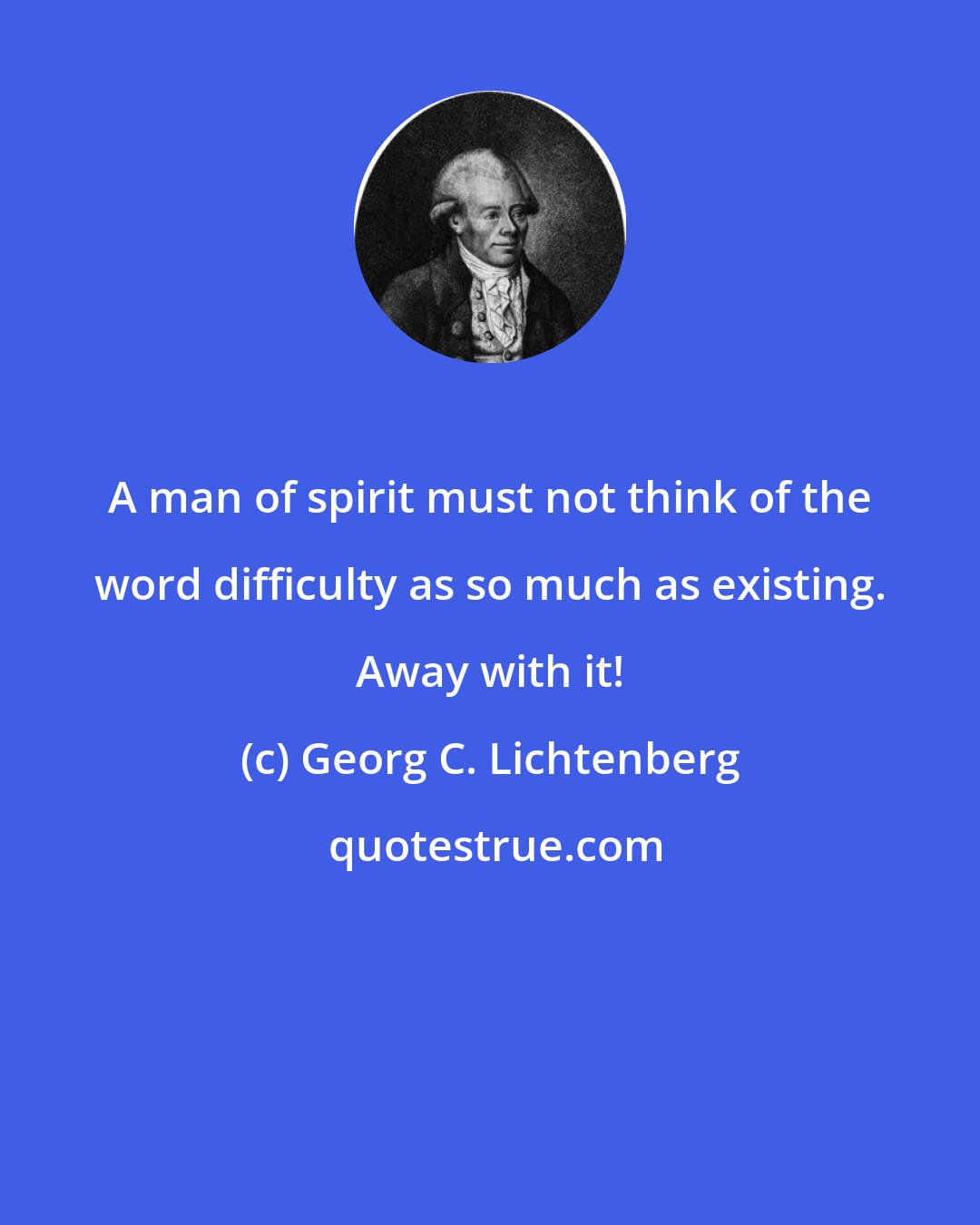 Georg C. Lichtenberg: A man of spirit must not think of the word difficulty as so much as existing. Away with it!