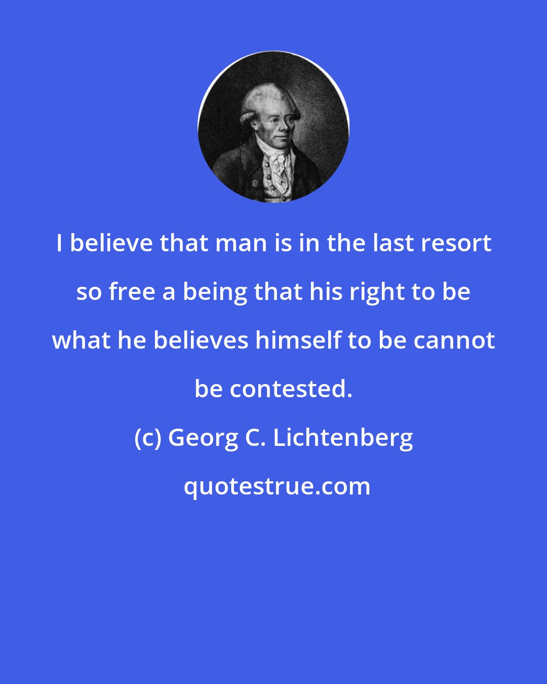 Georg C. Lichtenberg: I believe that man is in the last resort so free a being that his right to be what he believes himself to be cannot be contested.