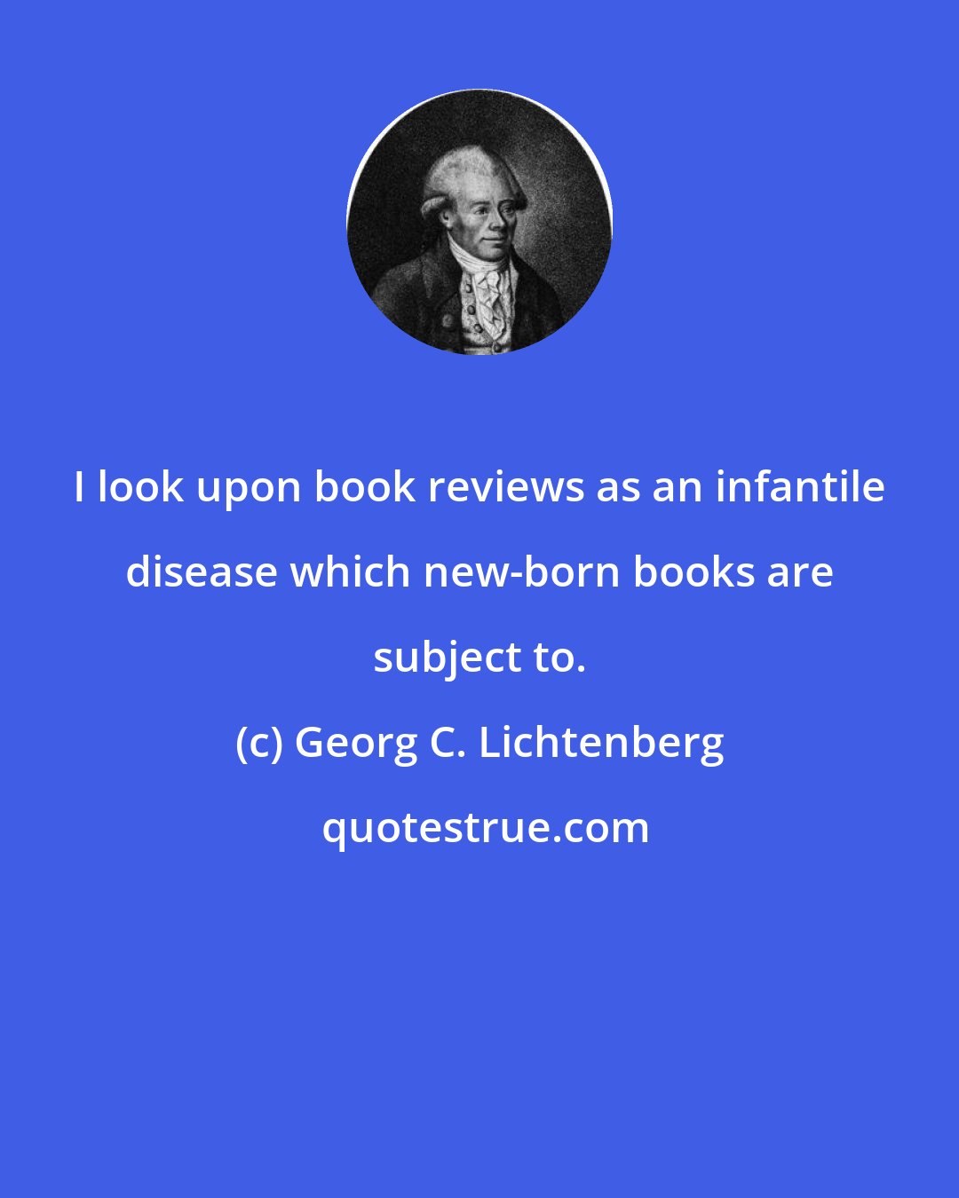 Georg C. Lichtenberg: I look upon book reviews as an infantile disease which new-born books are subject to.