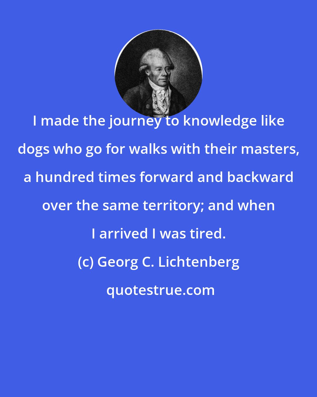 Georg C. Lichtenberg: I made the journey to knowledge like dogs who go for walks with their masters, a hundred times forward and backward over the same territory; and when I arrived I was tired.