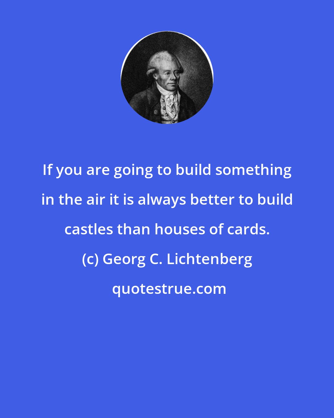 Georg C. Lichtenberg: If you are going to build something in the air it is always better to build castles than houses of cards.