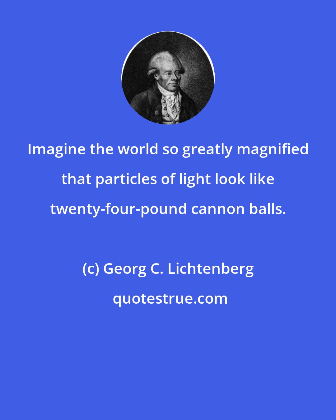 Georg C. Lichtenberg: Imagine the world so greatly magnified that particles of light look like twenty-four-pound cannon balls.