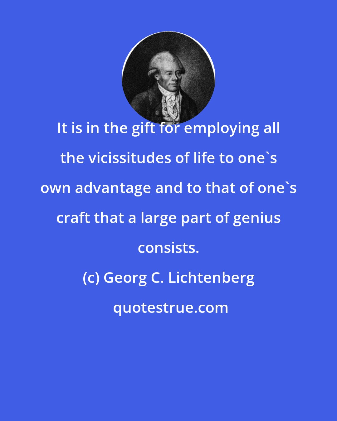 Georg C. Lichtenberg: It is in the gift for employing all the vicissitudes of life to one's own advantage and to that of one's craft that a large part of genius consists.