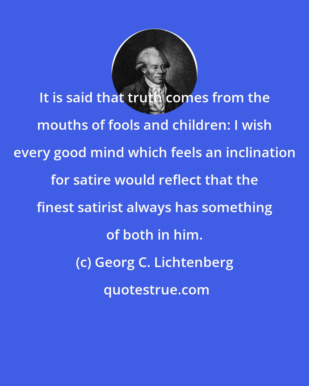 Georg C. Lichtenberg: It is said that truth comes from the mouths of fools and children: I wish every good mind which feels an inclination for satire would reflect that the finest satirist always has something of both in him.