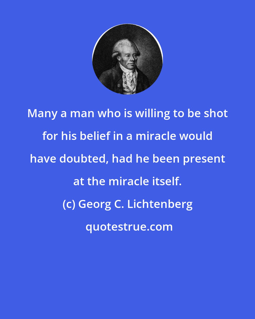 Georg C. Lichtenberg: Many a man who is willing to be shot for his belief in a miracle would have doubted, had he been present at the miracle itself.