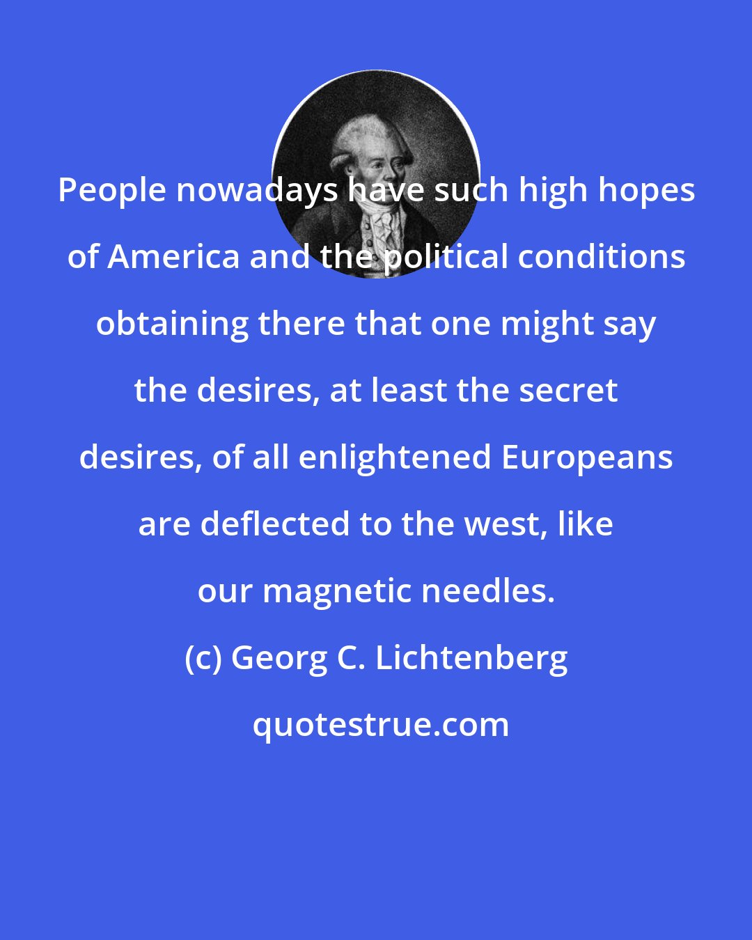 Georg C. Lichtenberg: People nowadays have such high hopes of America and the political conditions obtaining there that one might say the desires, at least the secret desires, of all enlightened Europeans are deflected to the west, like our magnetic needles.
