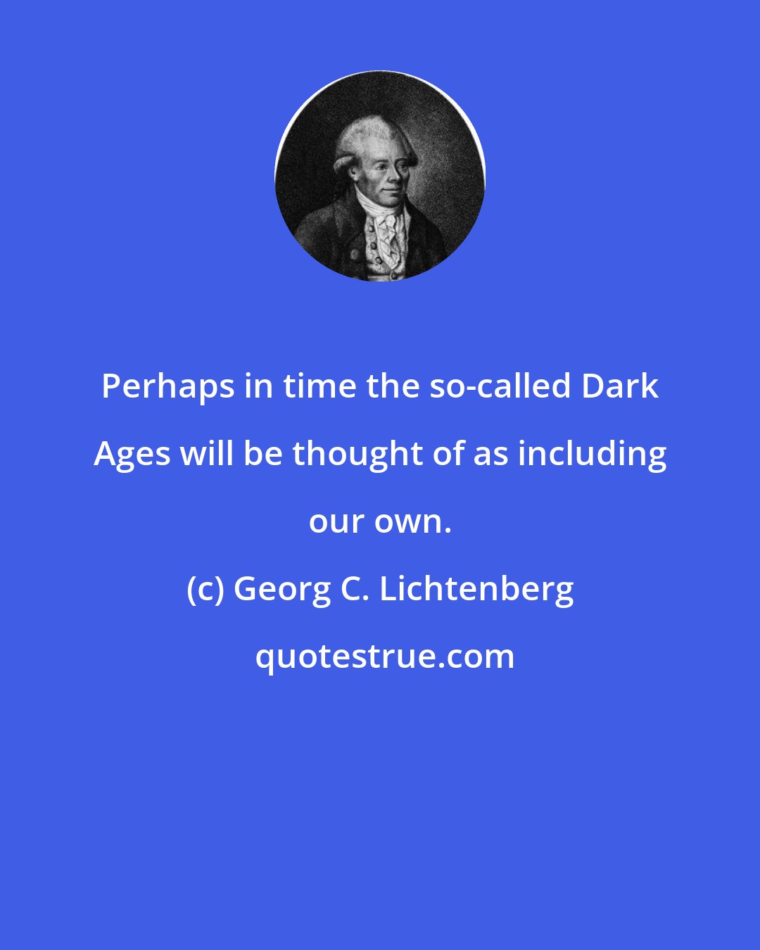 Georg C. Lichtenberg: Perhaps in time the so-called Dark Ages will be thought of as including our own.