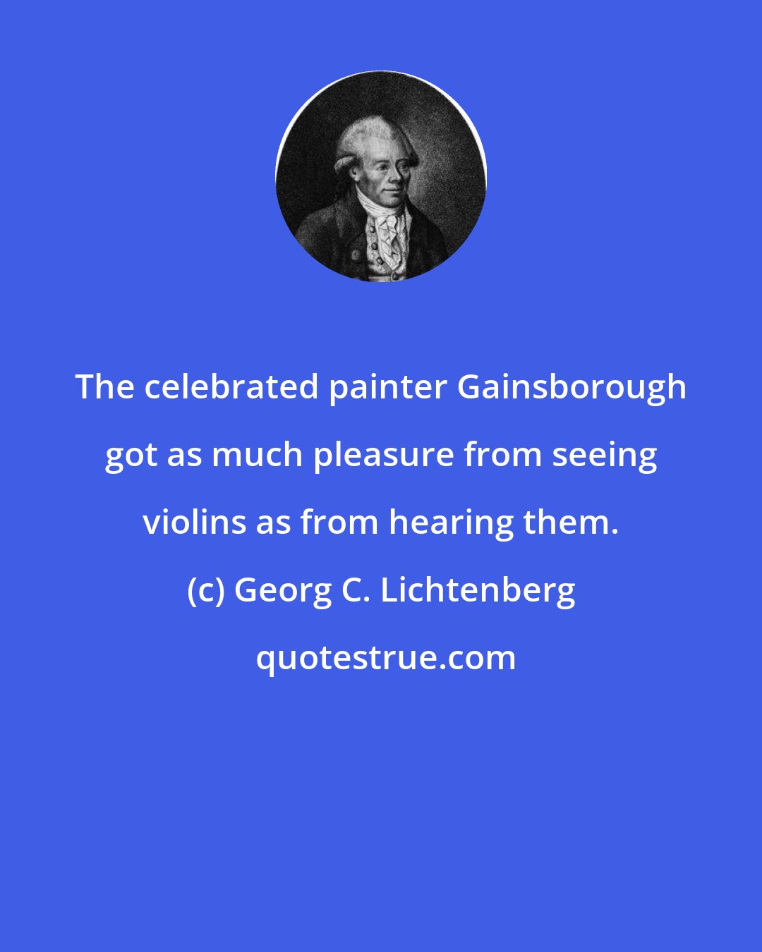 Georg C. Lichtenberg: The celebrated painter Gainsborough got as much pleasure from seeing violins as from hearing them.