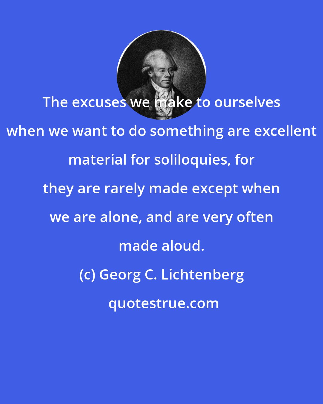 Georg C. Lichtenberg: The excuses we make to ourselves when we want to do something are excellent material for soliloquies, for they are rarely made except when we are alone, and are very often made aloud.