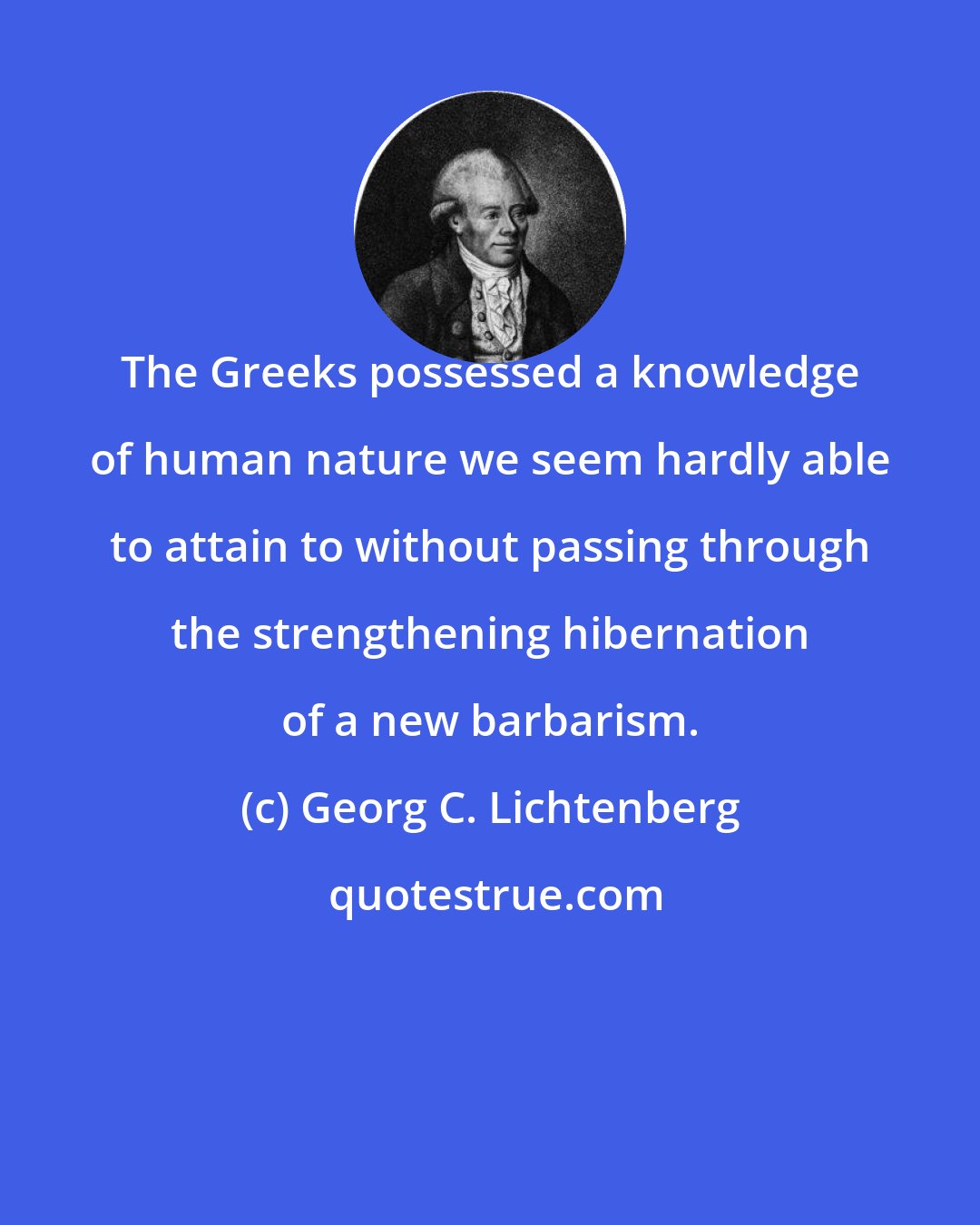 Georg C. Lichtenberg: The Greeks possessed a knowledge of human nature we seem hardly able to attain to without passing through the strengthening hibernation of a new barbarism.