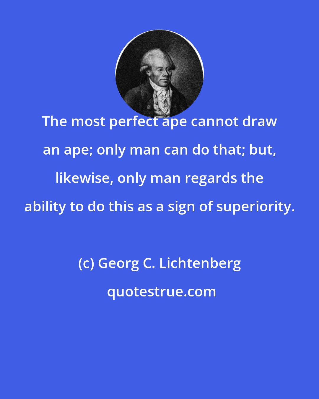 Georg C. Lichtenberg: The most perfect ape cannot draw an ape; only man can do that; but, likewise, only man regards the ability to do this as a sign of superiority.