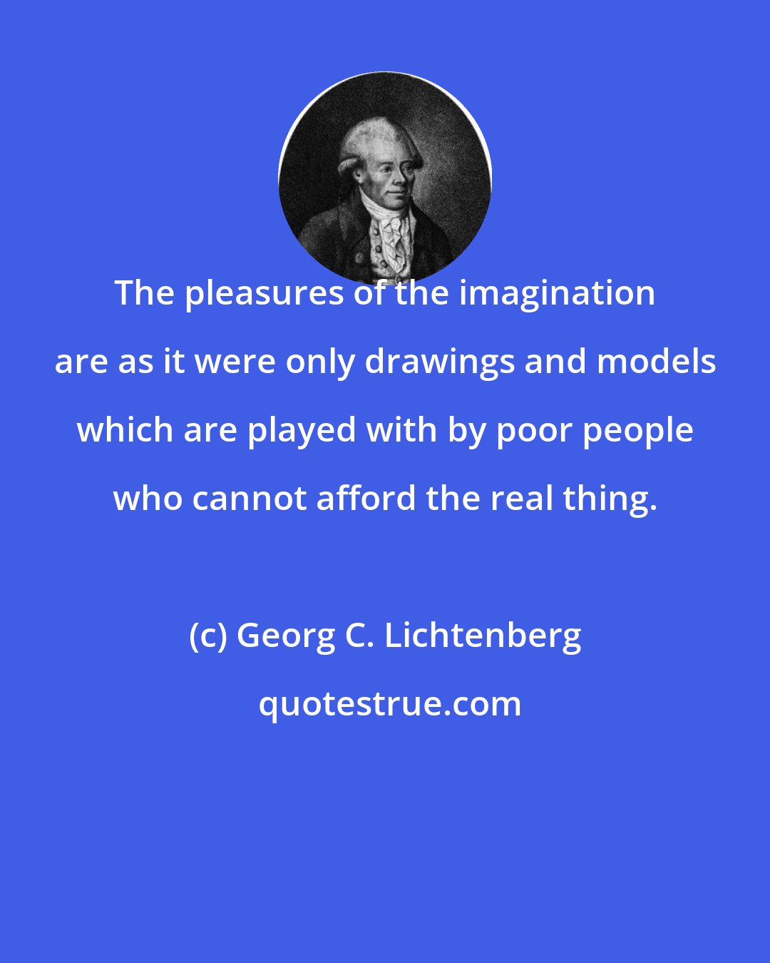 Georg C. Lichtenberg: The pleasures of the imagination are as it were only drawings and models which are played with by poor people who cannot afford the real thing.