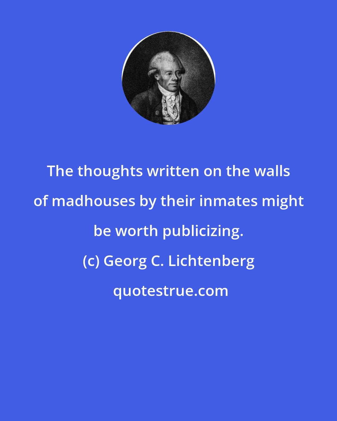 Georg C. Lichtenberg: The thoughts written on the walls of madhouses by their inmates might be worth publicizing.