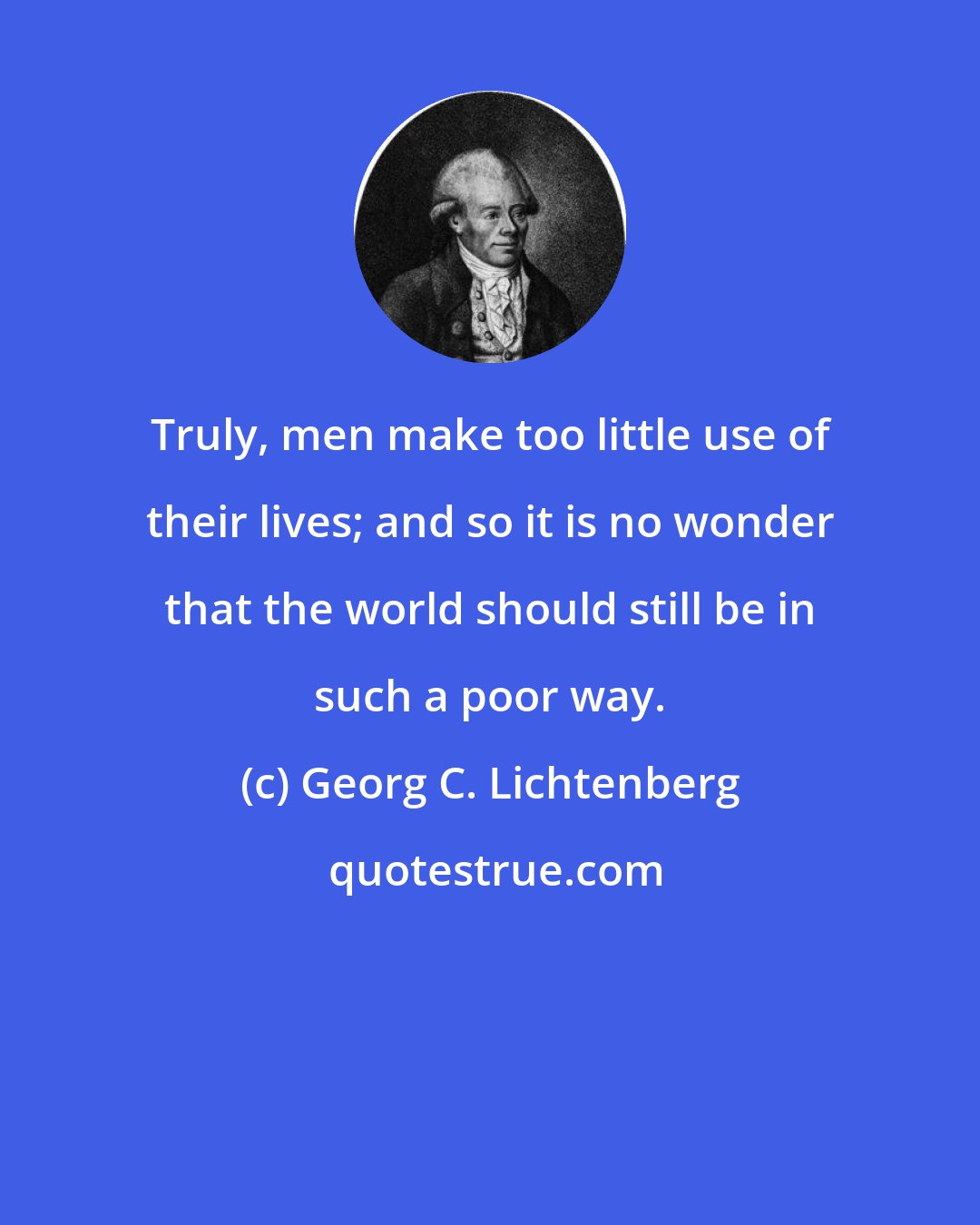 Georg C. Lichtenberg: Truly, men make too little use of their lives; and so it is no wonder that the world should still be in such a poor way.