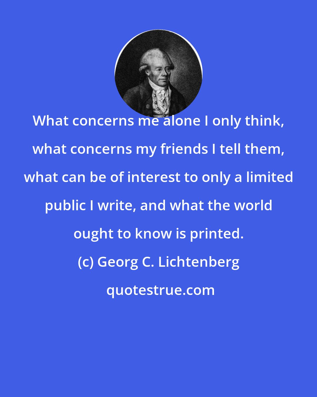 Georg C. Lichtenberg: What concerns me alone I only think, what concerns my friends I tell them, what can be of interest to only a limited public I write, and what the world ought to know is printed.