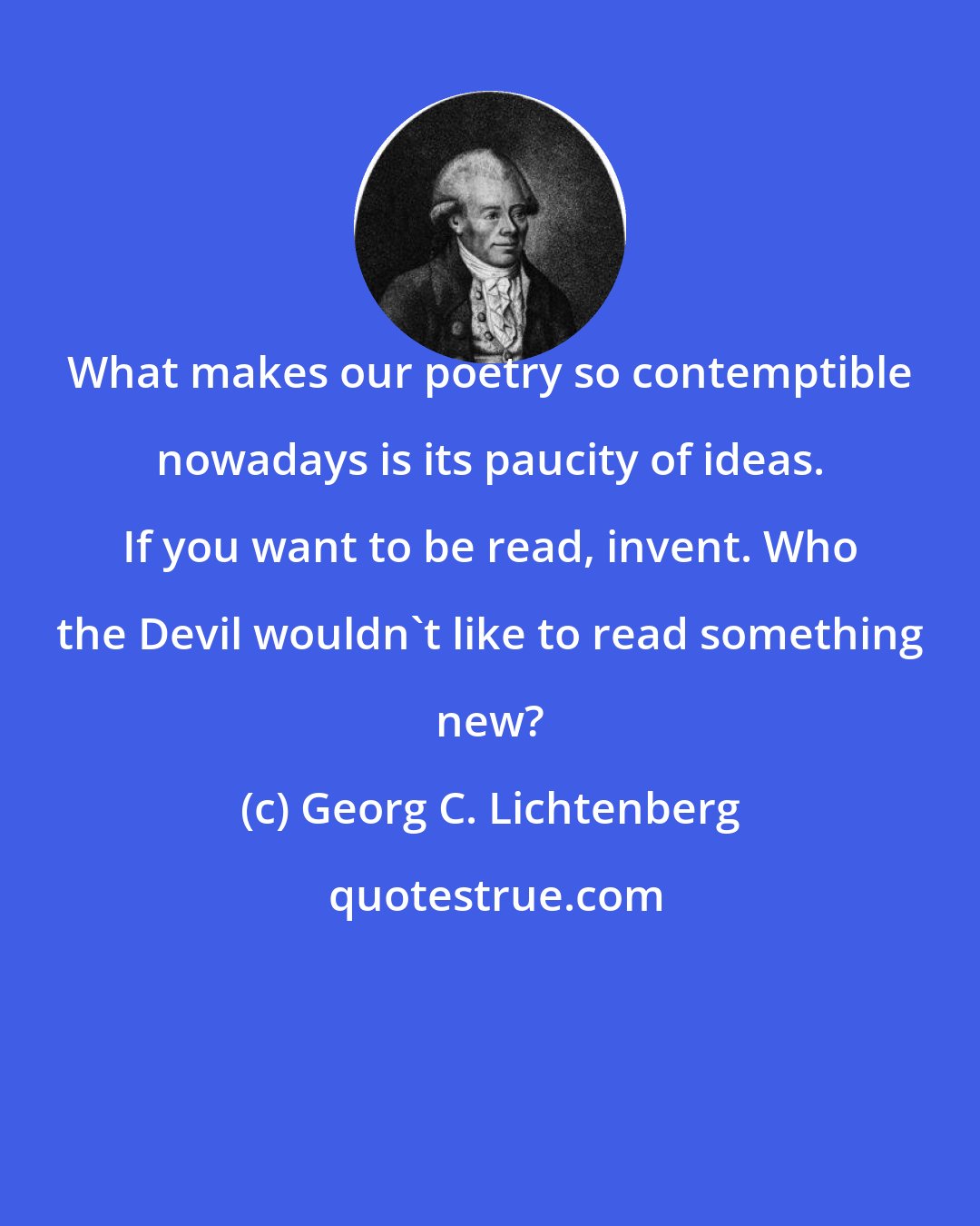 Georg C. Lichtenberg: What makes our poetry so contemptible nowadays is its paucity of ideas. If you want to be read, invent. Who the Devil wouldn't like to read something new?