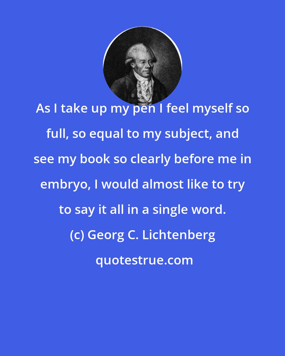 Georg C. Lichtenberg: As I take up my pen I feel myself so full, so equal to my subject, and see my book so clearly before me in embryo, I would almost like to try to say it all in a single word.