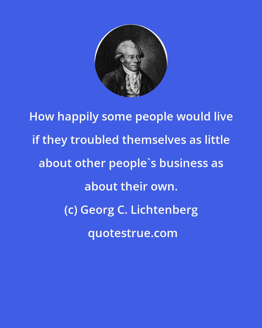 Georg C. Lichtenberg: How happily some people would live if they troubled themselves as little about other people's business as about their own.