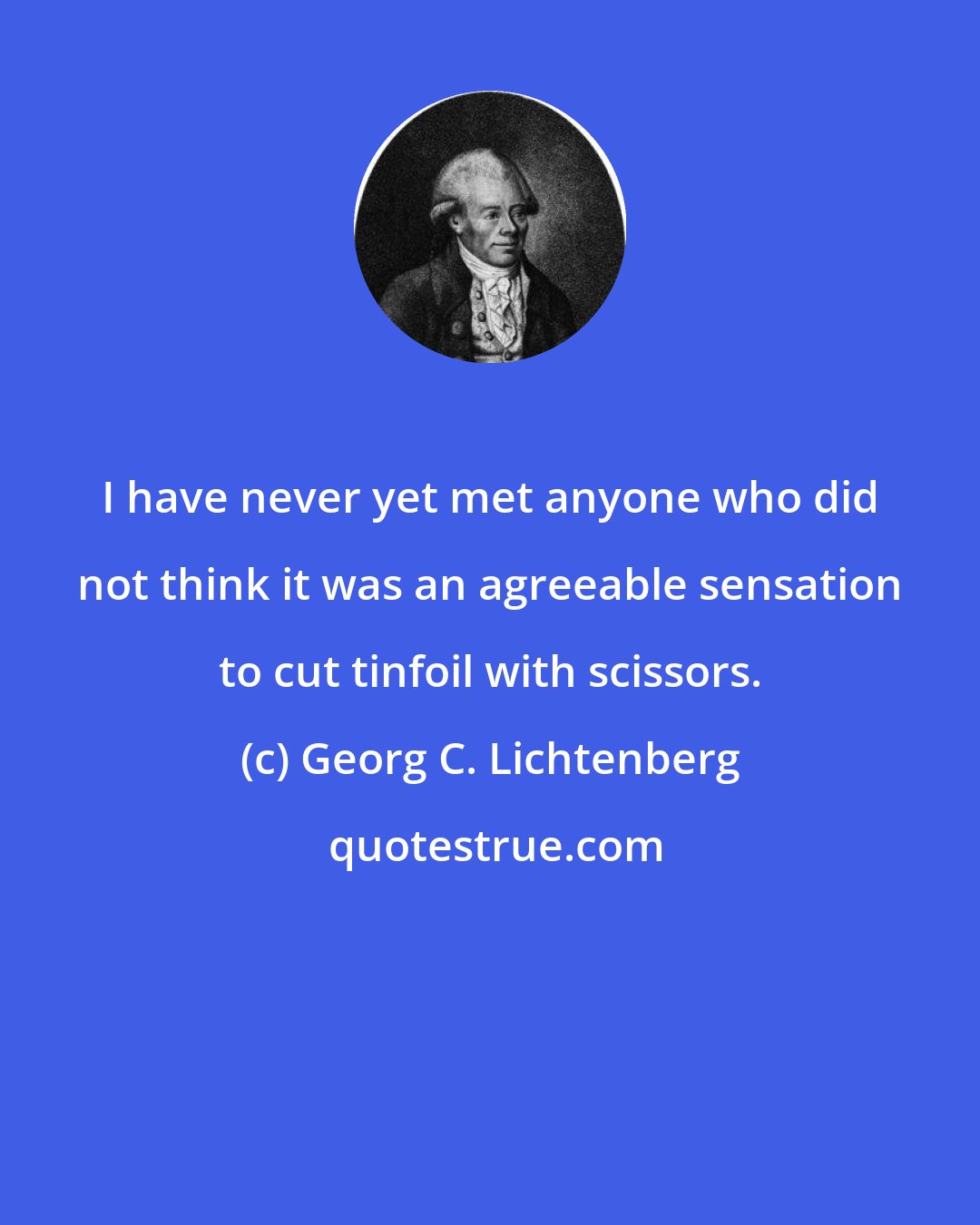 Georg C. Lichtenberg: I have never yet met anyone who did not think it was an agreeable sensation to cut tinfoil with scissors.