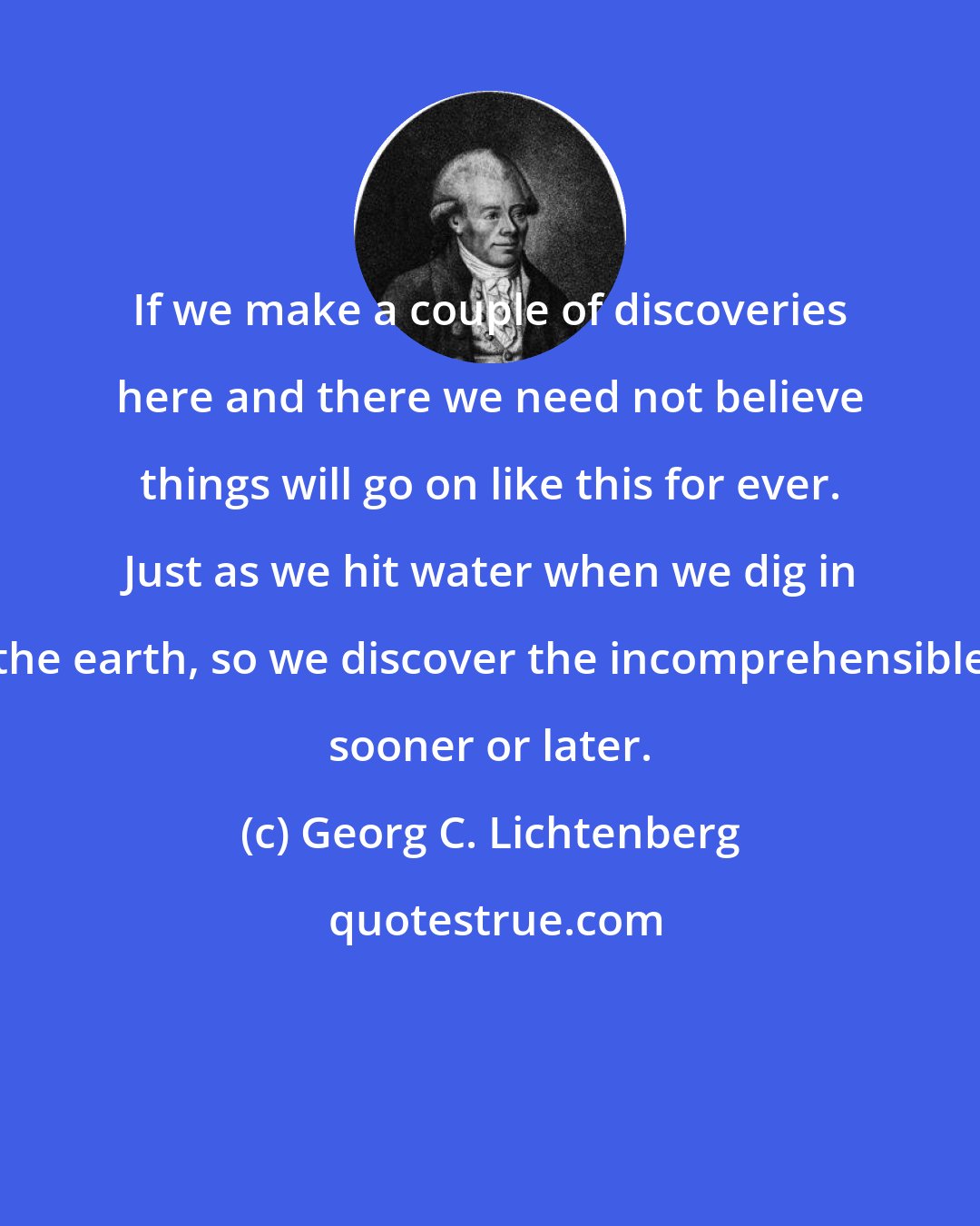 Georg C. Lichtenberg: If we make a couple of discoveries here and there we need not believe things will go on like this for ever. Just as we hit water when we dig in the earth, so we discover the incomprehensible sooner or later.