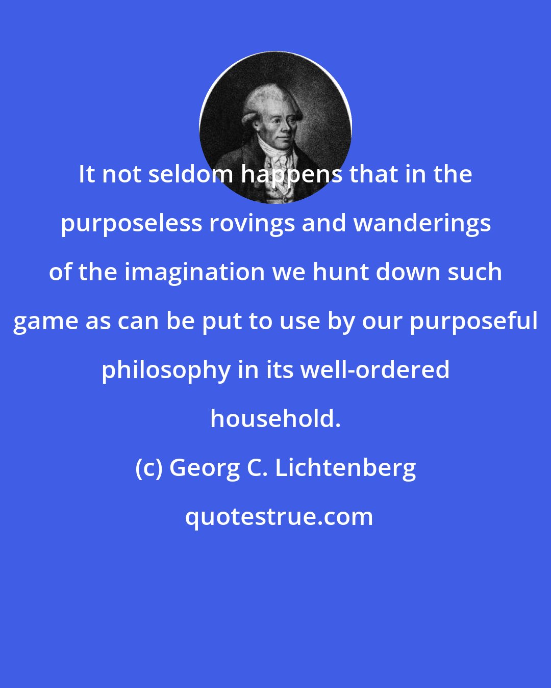 Georg C. Lichtenberg: It not seldom happens that in the purposeless rovings and wanderings of the imagination we hunt down such game as can be put to use by our purposeful philosophy in its well-ordered household.