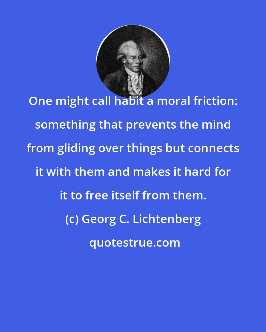 Georg C. Lichtenberg: One might call habit a moral friction: something that prevents the mind from gliding over things but connects it with them and makes it hard for it to free itself from them.