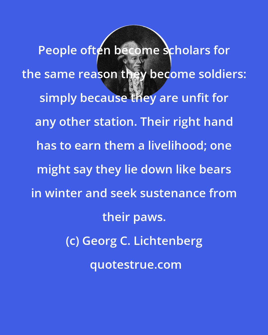 Georg C. Lichtenberg: People often become scholars for the same reason they become soldiers: simply because they are unfit for any other station. Their right hand has to earn them a livelihood; one might say they lie down like bears in winter and seek sustenance from their paws.