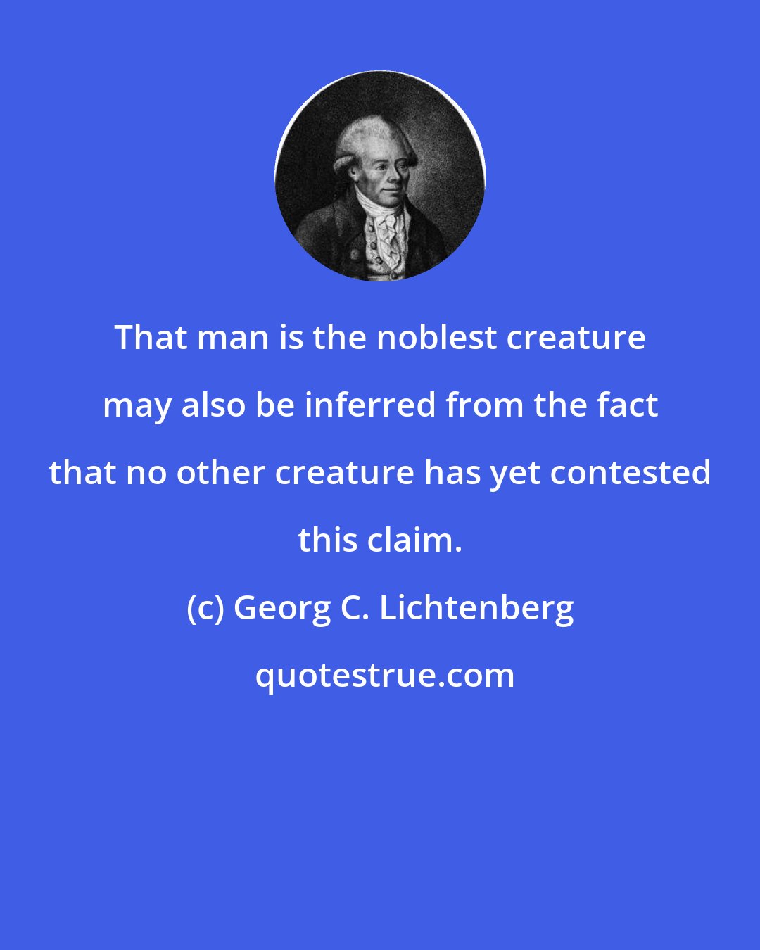 Georg C. Lichtenberg: That man is the noblest creature may also be inferred from the fact that no other creature has yet contested this claim.