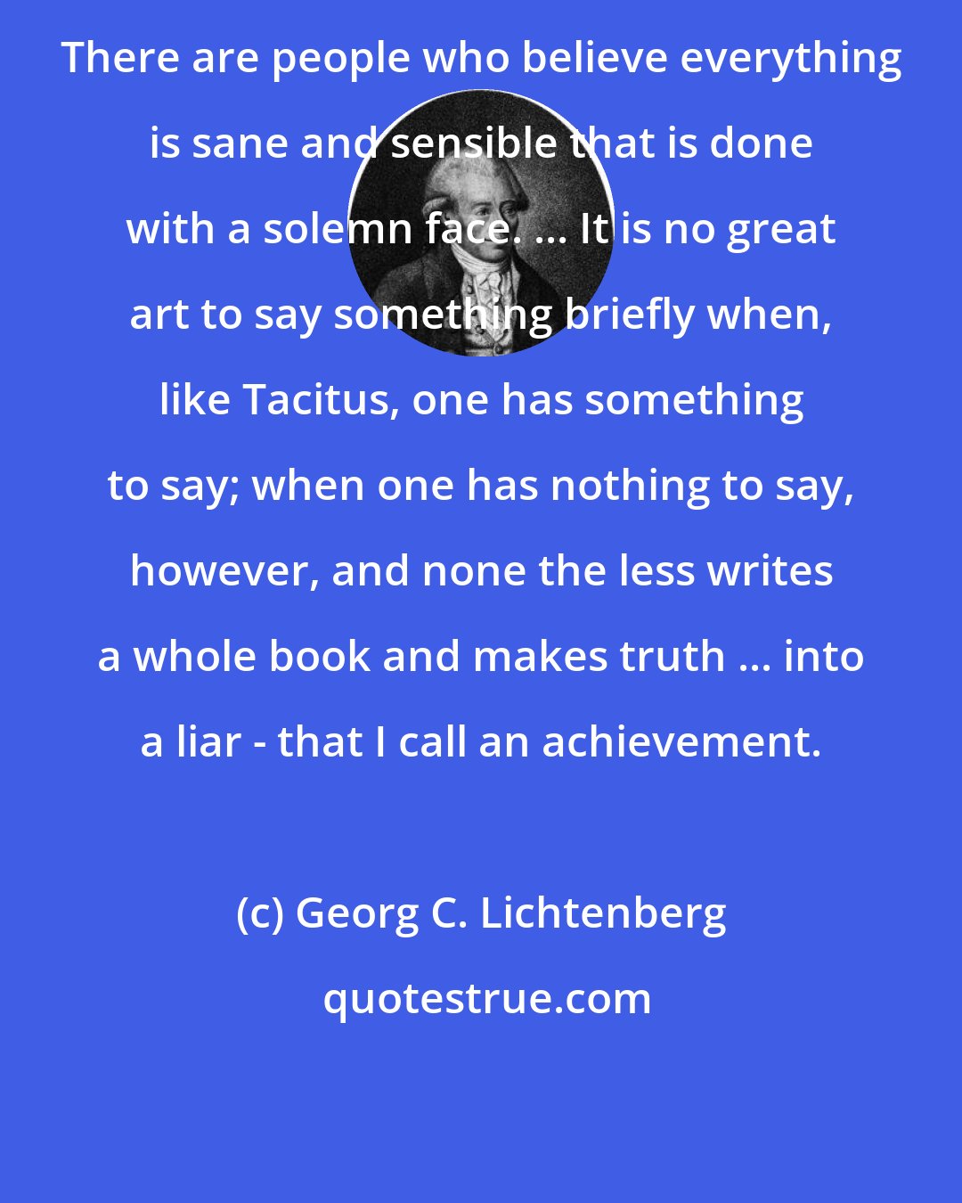 Georg C. Lichtenberg: There are people who believe everything is sane and sensible that is done with a solemn face. ... It is no great art to say something briefly when, like Tacitus, one has something to say; when one has nothing to say, however, and none the less writes a whole book and makes truth ... into a liar - that I call an achievement.