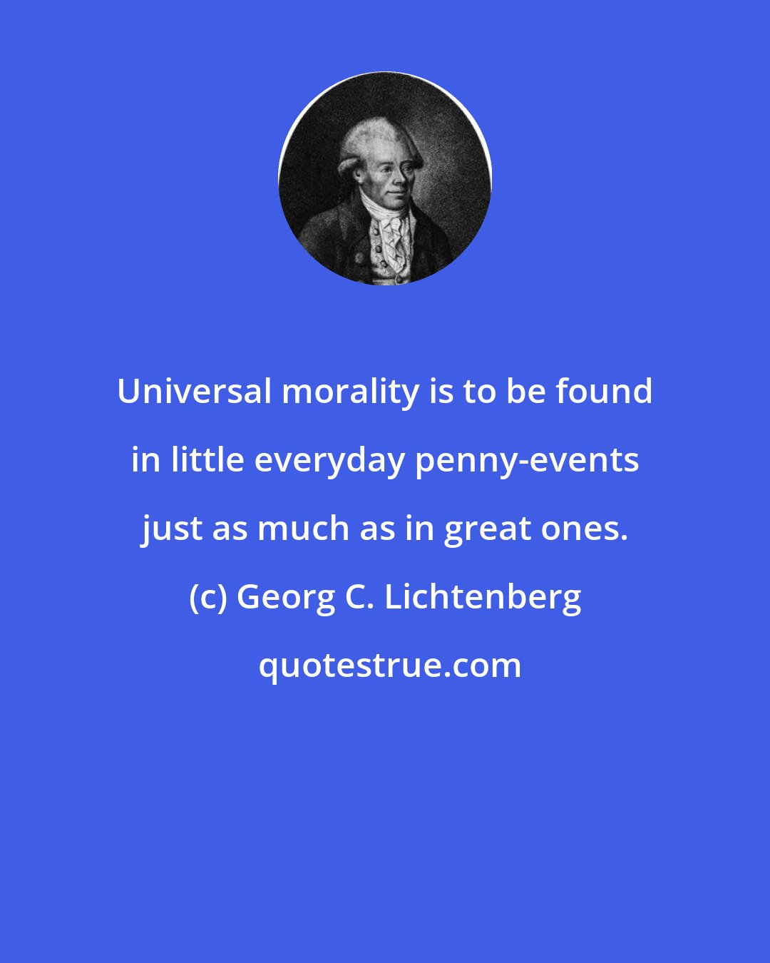 Georg C. Lichtenberg: Universal morality is to be found in little everyday penny-events just as much as in great ones.