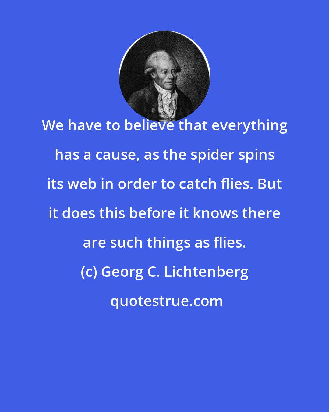 Georg C. Lichtenberg: We have to believe that everything has a cause, as the spider spins its web in order to catch flies. But it does this before it knows there are such things as flies.