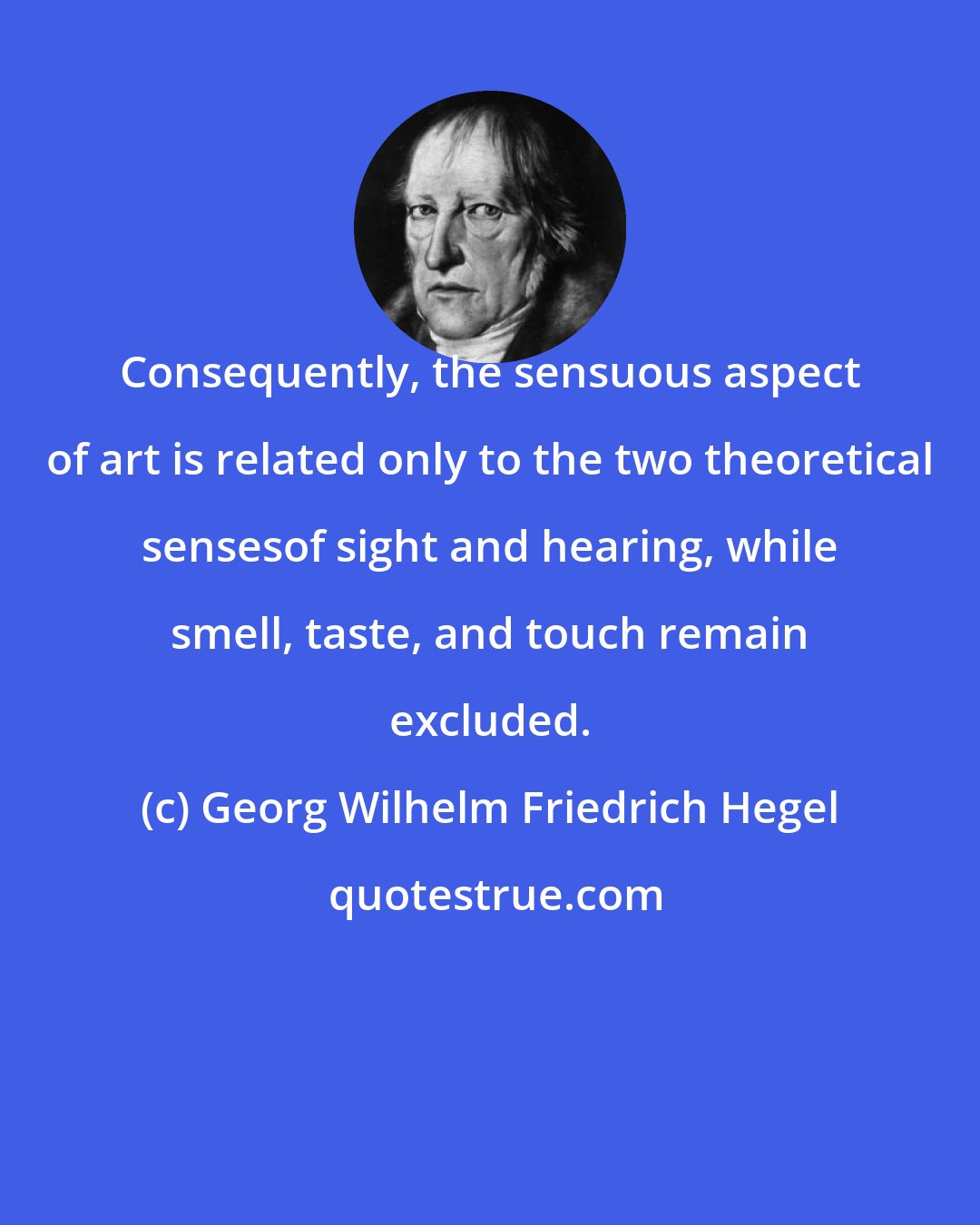 Georg Wilhelm Friedrich Hegel: Consequently, the sensuous aspect of art is related only to the two theoretical sensesof sight and hearing, while smell, taste, and touch remain excluded.
