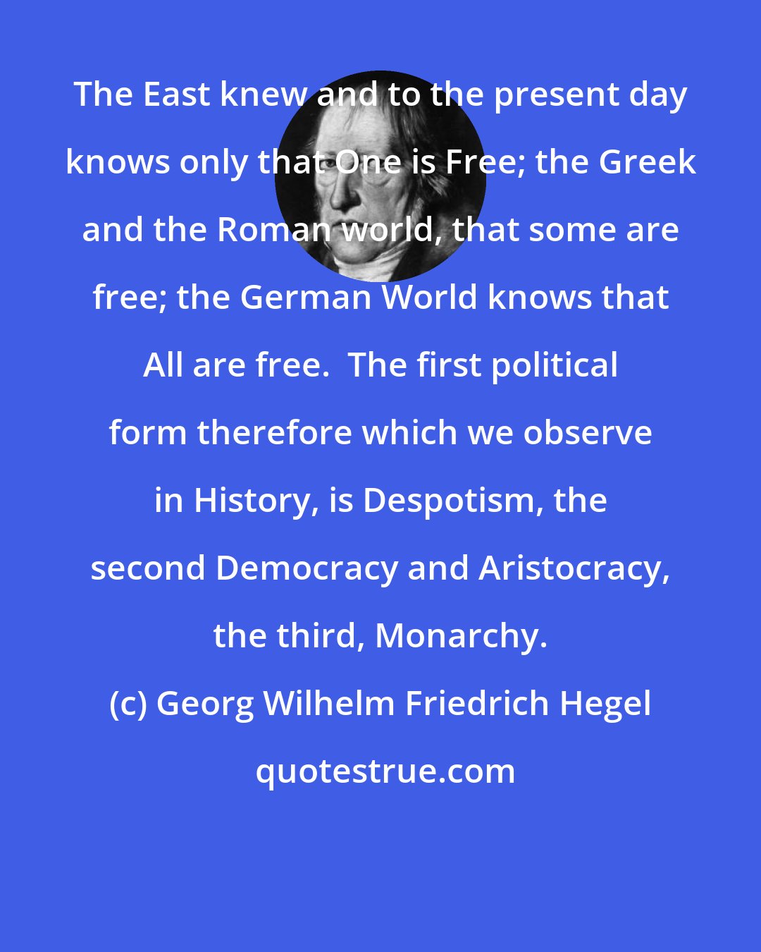 Georg Wilhelm Friedrich Hegel: The East knew and to the present day knows only that One is Free; the Greek and the Roman world, that some are free; the German World knows that All are free.  The first political form therefore which we observe in History, is Despotism, the second Democracy and Aristocracy, the third, Monarchy.