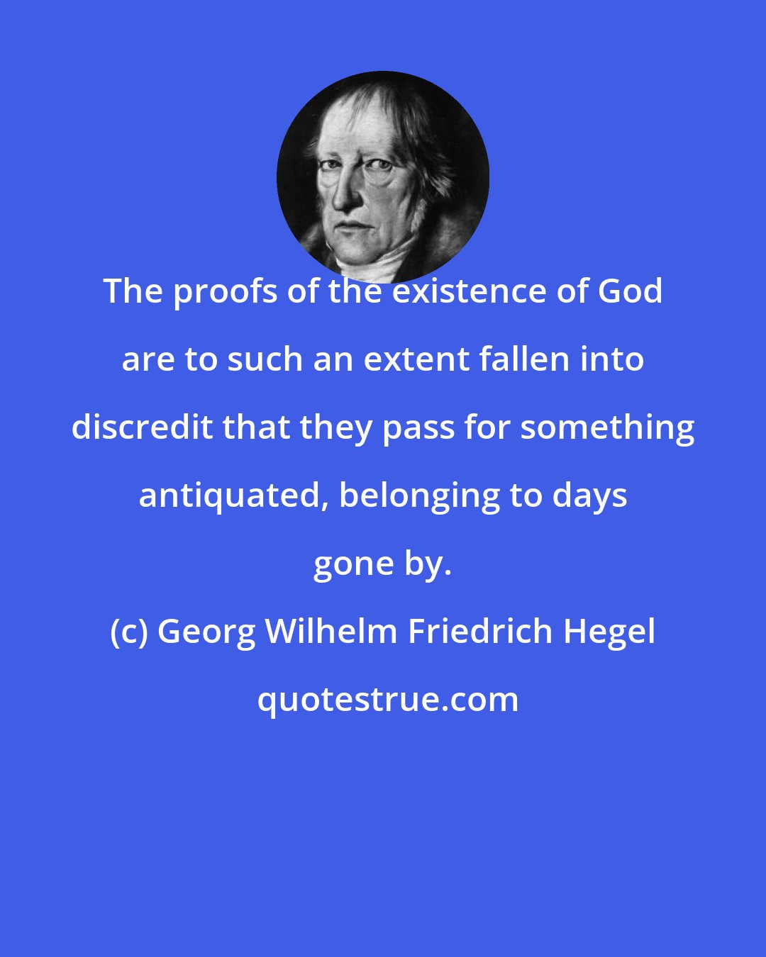 Georg Wilhelm Friedrich Hegel: The proofs of the existence of God are to such an extent fallen into discredit that they pass for something antiquated, belonging to days gone by.