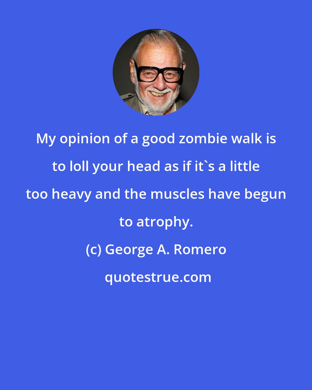 George A. Romero: My opinion of a good zombie walk is to loll your head as if it's a little too heavy and the muscles have begun to atrophy.