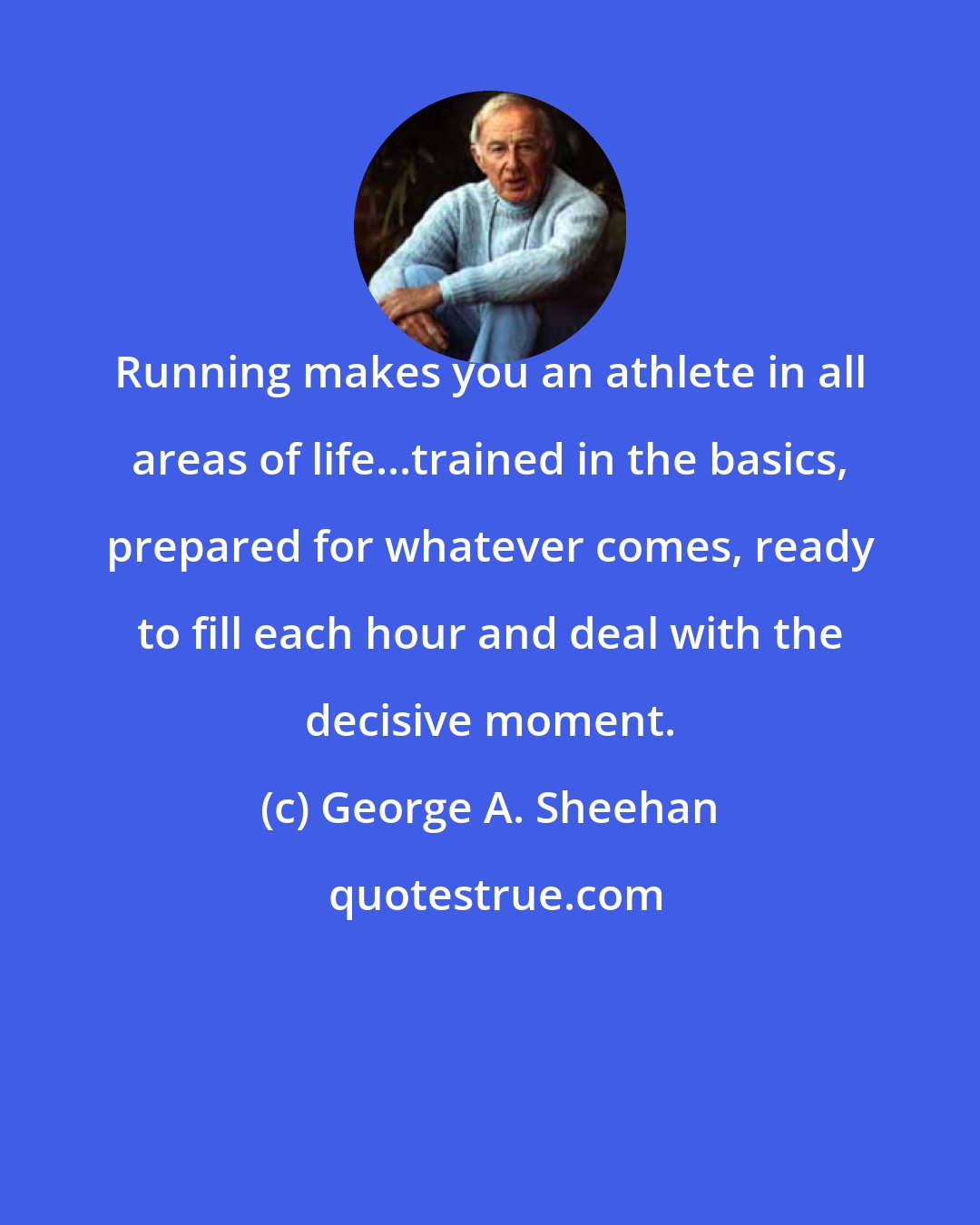George A. Sheehan: Running makes you an athlete in all areas of life...trained in the basics, prepared for whatever comes, ready to fill each hour and deal with the decisive moment.