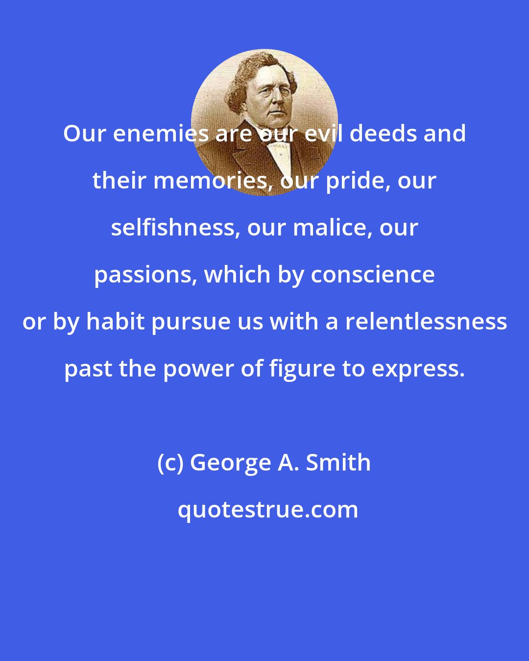 George A. Smith: Our enemies are our evil deeds and their memories, our pride, our selfishness, our malice, our passions, which by conscience or by habit pursue us with a relentlessness past the power of figure to express.