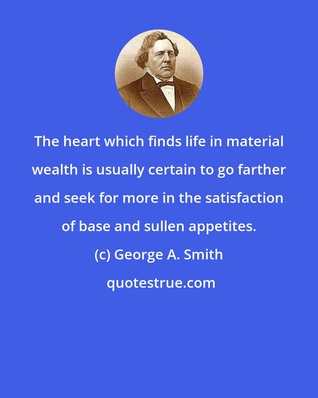 George A. Smith: The heart which finds life in material wealth is usually certain to go farther and seek for more in the satisfaction of base and sullen appetites.